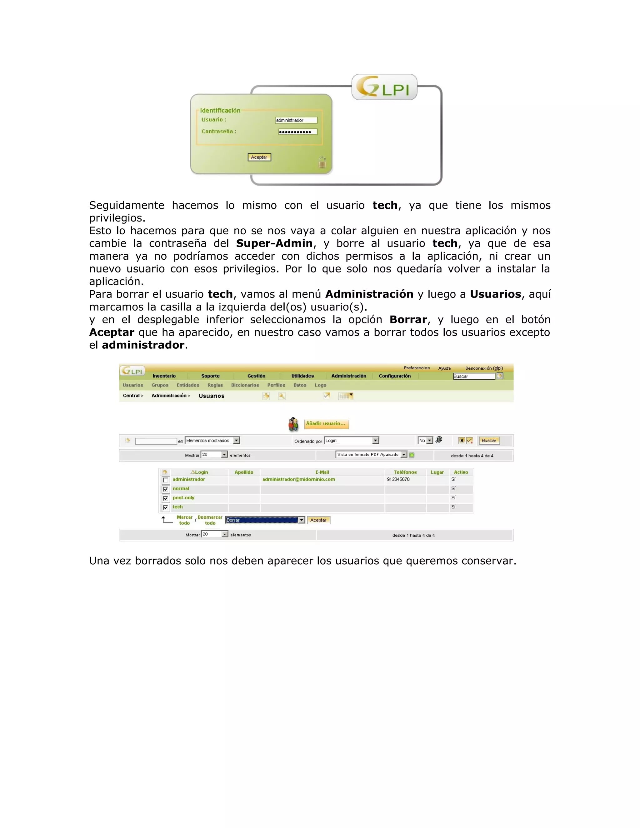 Seguidamente hacemos lo mismo con el usuario tech, ya que tiene los mismos
privilegios.
Esto lo hacemos para que no se nos vaya a colar alguien en nuestra aplicación y nos
cambie la contraseña del Super-Admin, y borre al usuario tech, ya que de esa
manera ya no podríamos acceder con dichos permisos a la aplicación, ni crear un
nuevo usuario con esos privilegios. Por lo que solo nos quedaría volver a instalar la
aplicación.
Para borrar el usuario tech, vamos al menú Administración y luego a Usuarios, aquí
marcamos la casilla a la izquierda del(os) usuario(s).
y en el desplegable inferior seleccionamos la opción Borrar, y luego en el botón
Aceptar que ha aparecido, en nuestro caso vamos a borrar todos los usuarios excepto
el administrador.
Una vez borrados solo nos deben aparecer los usuarios que queremos conservar.
 