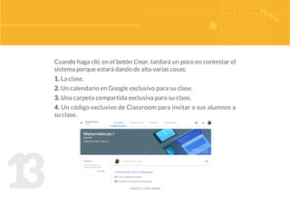 1
3
Cuando haga clic en el botón Crear, tardará un poco en contestar el
sistema porque estará dando de alta varias cosas:
1. La clase.
2. Un calendario en Google exclusivo para su clase.
3. Una carpeta compartida exclusiva para su clase.
4. Un código exclusivo de Classroom para invitar a sus alumnos a
su clase.
figura 5. clase creada
 