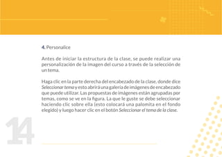 1
4
4. Personalice
Antes de iniciar la estructura de la clase, se puede realizar una
personalización de la imagen del curso a través de la selección de
un tema.
Haga clic en la parte derecha del encabezado de la clase, donde dice
Seleccionartemayestoabriráunagaleríadeimágenesdeencabezado
que puede utilizar. Las propuestas de imágenes están agrupadas por
temas, como se ve en la figura. La que le guste se debe seleccionar
haciendo clic sobre ella (esto colocará una palomita en el fondo
elegido) y luego hacer clic en el botón Seleccionar el tema de la clase.
 