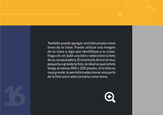 También puede agregar una foto propia como
tema de la clase. Puede utilizar una imagen
de su clase o algo que identifique a su clase.
Haga clic en Subir una foto y seleccione la foto
desucomputadora.Elsistemaledirásiesmuy
pequeñaograndelafoto,loidealesquelafoto
tenga al menos 800 x 200 pixeles. Si la foto es
muygrande,lepermitiráseleccionarunaparte
de la foto para seleccionarla como tema.
1
6
 