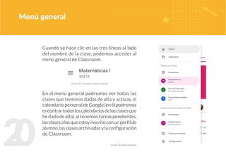 2
0
Cuando se hace clic en las tres líneas al lado
del nombre de la clase, podemos acceder al
menú general de Classroom.
En el menú general podremos ver todas las
clases que tenemos dadas de alta y activas, el
calendariopersonaldeGoogle(enélpodremos
encontrartodosloscalendariosdelasclasesque
hedadodealta),sitenemostareaspendientes,
lasclasesalasqueestoyinscritoconunperfilde
alumno,lasclasesarchivadasylaconfiguración
de Classroom.
Menú general
figura 11. acceso al menú general
figura 12. menú general
 