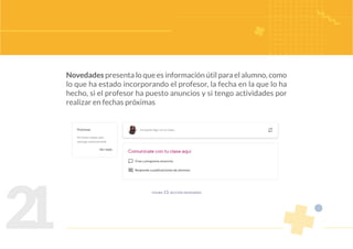 2
1
Novedades presenta lo que es información útil para el alumno, como
lo que ha estado incorporando el profesor, la fecha en la que lo ha
hecho, si el profesor ha puesto anuncios y si tengo actividades por
realizar en fechas próximas
figura 13. sección novedades
 