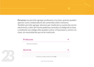 2
3
Personas nos permite agregar profesores a la clase, quienes pueden
aportar como colaboradores de contenido o bien revisores.
También permite agregar alumnos por medio de su cuenta de correo
electrónico,obienahímismopodemosconsultarelcódigodelaclase,
y mediante ese código ellos pueden entrar a Classroom y unirse a la
clase, sin necesidad de que se les matricule.
figura 15. sección personas
 