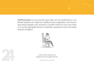 2
4
Calificaciones es una sección que sólo ven los profesores, y es
donde podrán ver todas las calificaciones asignadas a las tareas
que hayan dejado a los alumnos. Cuando recién se crea una clase
y no se han agregado tareas ni alumnos, aparecerá vacía, tal como
muestra la figura.
figura 16. sección calificaciones
 
