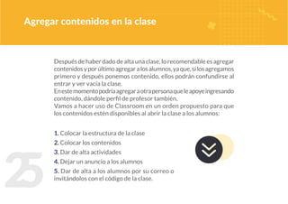 2
5
Despuésdehaberdadodealtaunaclase,lorecomendableesagregar
contenidosyporúltimoagregaralosalumnos,yaque,silosagregamos
primero y después ponemos contenido, ellos podrán confundirse al
entrar y ver vacía la clase.
Enestemomentopodríaagregaraotrapersonaqueleapoyeingresando
contenido, dándole perfil de profesor también.
Vamos a hacer uso de Classroom en un orden propuesto para que
los contenidos estén disponibles al abrir la clase a los alumnos:
Agregar contenidos en la clase
1. Colocar la estructura de la clase
2. Colocar los contenidos
3. Dar de alta actividades
4. Dejar un anuncio a los alumnos
5. Dar de alta a los alumnos por su correo o
invitándolos con el código de la clase.
 