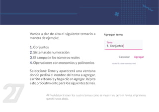 2
7
Vamos a dar de alta el siguiente temario a
manera de ejemplo:
1. Conjuntos
2. Sistemas de numeración
3. El campo de los números reales
4. Operaciones con monomios y polinomios
Seleccione Tema y aparecerá una ventana
donde pedirá el nombre del tema a agregar,
escribaeltema1yhagaclicenAgregar.Repita
esteprocedimientoparalossiguientestemas.
Al final deberá tener los cuatro temas como se muestran, pero si revisa, el primero
quedó hasta abajo.
figura 18. crear un nuevo tema
 