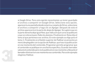 3
1
• Google Drive. Para esta opción necesitamos ya tener guardado
el archivo a compartir en Google Drive. Seleccione esta opción,
aparecerá una pantalla donde estará su carpeta de Drive, seleccione
el archivo a compartir y haga clic en Agregar. Después de esto el
archivo aparecerá en la parte de abajo de Agregar. Se sugiere que en
la parte derecha deje igual Para, que indica en qué curso se publicará
y que se colocará para Todos los alumnos. Finalmente en Tema elija el
tema al que pertenece ese archivo. En este ejemplo se elige para el
tema 1. Finalmente en el botón superior de Publicar se presenta un
menú desplegable con la opción de Publicar, que hace la publicación
en ese momento del contenido, Programar permite programar que
el contenido se publique en una fecha específica, Guardar borrador
salvaráelcontenidoperonolopublicaráenesemomentoyDescartael
borrador eliminará en ese momento ese contenido. Para este ejemplo
elegimos Publicar.
 