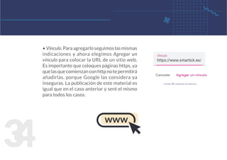 3
4
• Vínculo. Para agregarlo seguimos las mismas
indicaciones y ahora elegimos Agregar un
vínculo para colocar la URL de un sitio web.
Es importante que coloques páginas https, ya
quelasquecomienzanconhttpnotepermitirá
añadirlas, porque Google las considera ya
inseguras. La publicación de este material es
igual que en el caso anterior y seré el mismo
para todos los casos.
figura 24. agregar un vínculo
www
 