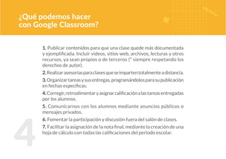 4
¿Qué podemos hacer
con Google Classroom?
1. Publicar contenidos para que una clase quede más documentada
y ejemplificada. Incluir videos, sitios web, archivos, lecturas y otros
recursos, ya sean propios o de terceros (* siempre respetando los
derechos de autor).
2.Realizarasesoríasparaclasesqueseimpartentotalmenteadistancia.
3.Organizartareasysusentregas,programándolosparasupublicación
en fechas específicas.
4.Corregir,retroalimentaryasignarcalificaciónalastareasentregadas
por los alumnos.
5. Comunicarnos con los alumnos mediante anuncios públicos o
mensajes privados.
6. Fomentar la participación y discusión fuera del salón de clases.
7. Facilitar la asignación de la nota final, mediante la creación de una
hoja de cálculo con todas las calificaciones del periodo escolar.
 