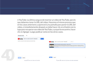 4
0 figura 29. url del video de youtube Figura 30. video de youtube listo para insertarse
• YouTube. La última carga es de insertar un video de YouTube, para lo
que debemos tener la URL del video. Hacemos el mismo proceso que
en los casos anteriores y aparecerá una pantalla para poner la URL del
video, e inmediatamente después se debe hacer clic en el botón con la
lupapararecuperaresevideodeYouTube,yyaqueloencuentre,hacer
clic en Agregar. Luego publicar como en los otros casos.
 