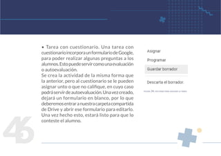 4
6
• Tarea con cuestionario. Una tarea con
cuestionarioincorporaunformulariodeGoogle,
para poder realizar algunas preguntas a los
alumnos.Estopuedeservircomounaevaluación
o autoevaluación.
Se crea la actividad de la misma forma que
la anterior, pero al cuestionario se le pueden
asignar unto o que no califique, en cuyo caso
podráservirdeautoevaluación.Unavezcreado,
dejará un formulario en blanco, por lo que
deberemosentraranuestracarpetacompartida
de Drive y abrir ese formulario para editarlo.
Una vez hecho esto, estará listo para que lo
conteste el alumno.
figura 34. opciones para asignar la tarea
 