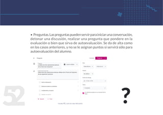 5
2
• Preguntas.Laspreguntaspuedenservirparainiciarunaconversación,
detonar una discusión, realizar una pregunta que pondere en la
evaluación o bien que sirva de autoevaluación. Se da de alta como
en los casos anteriores, y no se le asignan puntos si servirá sólo para
autoevaluación del alumno.
figura 41. alta de una pregunta
?
 