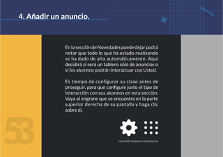 EnlaseccióndeNovedadespuededejarpodrá
notar que todo lo que ha estado realizando
se ha dado de alta automáticamente. Aquí
decidirá si será un tablero sólo de anuncios o
si los alumnos podrán interactuar con Usted.
Es tiempo de configurar su clase antes de
proseguir, para que configure justo el tipo de
interacción con sus alumnos en esta sección.
Vaya al engrane que se encuentra en la parte
superior derecha de su pantalla y haga clic
sobre él.
4. Añadir un anuncio.
5
3 figura 42. engrane de configuración
 