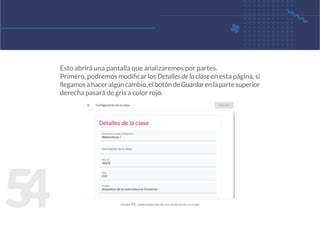 5
4
Esto abrirá una pantalla que analizaremos por partes.
Primero, podremos modificar los Detalles de la clase en esta página, si
llegamosahaceralgúncambio,elbotóndeGuardarenlapartesuperior
derecha pasará de gris a color rojo.
figura 43. configuración de los detalles de la clase
 