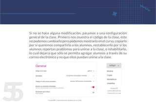5
5
Si no se hace alguna modificación, pasamos a una configuración
general de la clase. Primero nos muestra el código de la clase, éste
no podemos cambiarlo pero podemos mostrarlo en el curso, copiarlo
por si queremos compartirlo a los alumnos, restablecerlo por si los
alumnos reportan problemas para unirse a la clase, o inhabilitarlo,
lo cual dejaría que sólo se permita agregar alumnos a través de su
correo electrónico y no que ellos puedan unirse a la clase.
figura 44. configuración general de la clase
figura 45.
configuración del
código de la clase
 