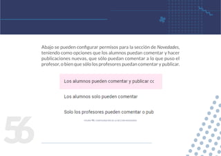5
6
Abajo se pueden configurar permisos para la sección de Novedades,
teniendo como opciones que los alumnos puedan comentar y hacer
publicaciones nuevas, que sólo puedan comentar a lo que puso el
profesor, o bien que sólo los profesores puedan comentar y publicar.
figura 46. configuración de la sección novedades
 