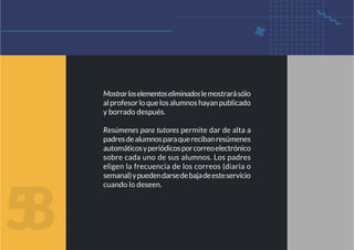 5
8
Mostrarloselementoseliminadoslemostrarásólo
alprofesorloquelosalumnoshayanpublicado
y borrado después.
Resúmenes para tutores permite dar de alta a
padresdealumnosparaquerecibanresúmenes
automáticosyperiódicosporcorreoelectrónico
sobre cada uno de sus alumnos. Los padres
eligen la frecuencia de los correos (diaria o
semanal)ypuedendarsedebajadeesteservicio
cuando lo deseen.
 
