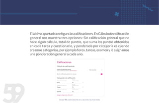5
9
Elúltimoapartadoconfiguralascalificaciones.EnCálculodecalificación
general nos muestra tres opciones: Sin calificación general que no
hace algún cálculo, total de puntos, que suma los puntos obtenidos
en cada tarea y cuestionario, y ponderada por categoría es cuando
creamoscategorías,porejemploforos,tareas,examenyleasignamos
una ponderación general a cada uno.
figura 48. configuración de la sección calificaciones
 