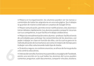 6
• Mejora en la organización, los alumnos pueden ver las tareas y
contenidos de todas las asignaturas en una sola página. Sus trabajos
se guardan de manera ordenada en carpetas de Google Drive.
• Mayorcomunicación,permiteenviarnotificacionesalosalumnose
iniciardebatesrápidamente.Losalumnospuedencompartirrecursos
con sus compañeros, lo que facilita el trabajo colaborativo.
• Mejoralaretroalimentaciónentrealumno-profesor,facilitaelenvío
de actividades para anticipar los conocimientos de los alumnos y así
poder trabajar en clase en función de ellos, con lo cual se gana en la
individualización de la enseñanza así como en mejora de tiempo para
trabajar con ellos solucionando todo tipo de dudas.
• Gratuitaysegura,nocontieneanuncios,seofrecedeformagratuita
a los centros educativos.
• Interacciónsencilla,funcionamuyparecidoaunapáginadeFacebook,
existe una sección en la cual todos los alumnos del curso pueden
comentar,preguntar,subirdocumentos,compartirvínculos,etcétera.
 