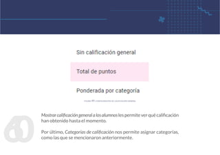 6
0
Mostrarcalificacióngeneralalosalumnoslespermiteverquécalificación
han obtenido hasta el momento.
Por último, Categorías de calificación nos permite asignar categorías,
como las que se mencionaron anteriormente.
figura 49. configuración de calificación general
 