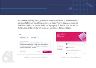 6
1
Ya con esto configurado, podemos colocar un anuncio en Novedades,
paradarlabienvenidaalosalumnosalaclase.Yaenestepuntoestamos
familiarizados con las opciones de Agregar y Publicar, que tienen un
funcionamiento similar en todas las secciones de Classroom.
figura 50. nuevo mensaje en sección de novedades figura 51. sección de novedades actualizada
 