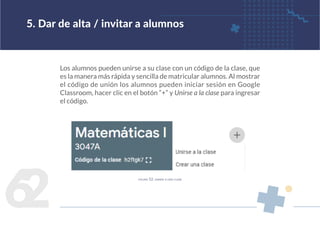 6
2
Los alumnos pueden unirse a su clase con un código de la clase, que
es la manera más rápida y sencilla de matricular alumnos. Al mostrar
el código de unión los alumnos pueden iniciar sesión en Google
Classroom, hacer clic en el botón “+” y Unirse a la clase para ingresar
el código.
5. Dar de alta / invitar a alumnos
figura 52. unirse a una clase
 