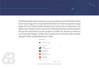 6
3
Tambiénpuedeinvitaralumnosasuclaseporcorreoelectrónico.Para
haceresto,hagaclicenlapestañaPersonasenelmenúsuperior,luego
haga clic en el botón Invitar alumnos (un icono con una persona y un
signo más). Puede invitar a alumnos individualmente con direcciones
de correo electrónico o por grupos si todos los alumnos están en
un Grupo de Google. Si tiene las cuentas de correo de todos, puede
agregar todas separándolas por coma.
figura 53. agregar alumnos por correo electrónico
 