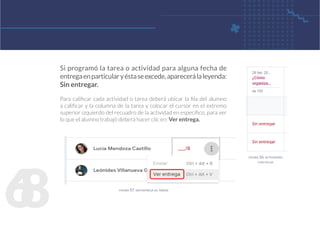 6
8
Si programó la tarea o actividad para alguna fecha de
entregaenparticularyéstaseexcede,aparecerálaleyenda:
Sin entregar.
Para calificar cada actividad o tarea deberá ubicar la fila del alumno
a calificar y la columna de la tarea y colocar el cursor en el extremo
superior izquierdo del recuadro de la actividad en específico, para ver
lo que el alumno trabajó deberá hacer clic en: Ver entrega.
figura 57. ver entrega de tareas
figura 56. actividades
con fecha
 