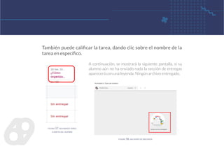 6
9
A continuación, se mostrará la siguiente pantalla, si su
alumno aún no ha enviado nada la sección de entregas
aparecerá con una leyenda: Ningún archivo entregado.
También puede calificar la tarea, dando clic sobre el nombre de la
tarea en específico.
figura 57. revisando tarea
a partir del nombre
figura 58. sin envío de archivos
 