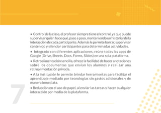 7
• Controldelaclase,elprofesorsiempretieneelcontrol,yaquepuede
supervisarquiénhacequé,pasoapaso,manteniendounhistorialdela
interaccióndecadaparticipante.Ademáslepermiteborrar,supervisar
contenido y silenciar participantes para determinadas actividades.
• Integrado con diferentes aplicaciones, reúne todas las apps de
Google (Drive, Sheets, Docs, Forms, Slides) en una sola plataforma.
• Retroalimentaciónsencilla,ofrecelafacilidaddehaceranotaciones
sobre los documentos que envían los alumnos y realizar una
retroalimentación privada.
• A la institución le permite brindar herramientas para facilitar el
aprendizaje mediado por tecnologías sin gastos adicionales y de
manera inmediata.
• Reducción en el uso de papel, al enviar las tareas y hacer cualquier
interacción por medio de la plataforma.
 