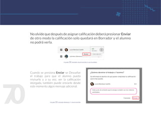 7
0
Noolvidequedespuésdeasignarcalificacióndeberápresionar Enviar
de otro modo la calificación solo quedará en Borrador y el alumno
no podrá verla.
Cuando se presiona Enviar se Devuelve
el trabajo para que el alumno pueda
revisarlo y a su vez, ver la calificación
otorgada, también puede enviarle desde
este momento algún mensaje adicional.
figura 59. enviar calificación a los alumno
figura 59. enviar mensaje y calificación
 
