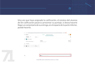 7
1
Una vez que haya asignado la calificación, el estatus del alumno
de Sin calificación pasará a presentar su puntaje, si desea hacerle
llegar un comentario de su entrega, en el espacio de la parte inferior,
puede hacerlo.
figura 60. enviar comentarios acerca de la tarea
 