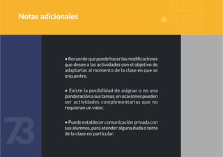 7
3
7
3
•Recuerdequepuedehacerlasmodificaciones
que desee a las actividades con el objetivo de
adaptarlas al momento de la clase en que se
encuentre.
• Existe la posibilidad de asignar o no una
ponderaciónasustareas,enocasionespueden
ser actividades complementarias que no
requieran un valor.
•Puedeestablecercomunicaciónprivadacon
susalumnos,paraatenderalgunadudaotema
de la clase en particular.
Notas adicionales
 