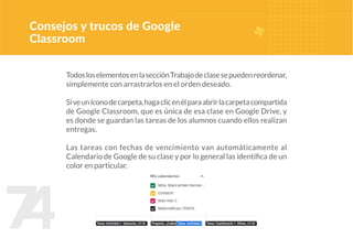 7
4
TodosloselementosenlasecciónTrabajodeclasesepuedenreordenar,
simplemente con arrastrarlos en el orden deseado.
Siveuníconodecarpeta,hagaclicenélparaabrirlacarpetacompartida
de Google Classroom, que es única de esa clase en Google Drive, y
es donde se guardan las tareas de los alumnos cuando ellos realizan
entregas.
Las tareas con fechas de vencimiento van automáticamente al
Calendario de Google de su clase y por lo general las identifica de un
color en particular.
Consejos y trucos de Google
Classroom
 