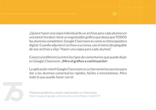 7
5
¿Quierehacerunacopiaindividualdeunarchivoparacadaalumnoen
unatarea?(esdecir,tieneunorganizadorgráficoquedeseaqueTODOS
losalumnoscompleten).GoogleClassroomescomosufotocopiadora
digital.Cuandoadjunteelarchivoasutarea,useelmenúdesplegable
de ese archivo y elija “Hacer una copia para cada alumno”.
Conozcaladiferenciaentrelostiposdecomentariosquepuededejar
en Google Classroom. ¡Mira el gráfico a continuación!
LaaplicaciónmóvilGoogleClassroomessuherramientasecretapara
dar a los alumnos comentarios rápidos, fáciles e instantáneos. Mire
todo lo que puede hacer con él.
FAQ para problemas o dudas relacionadas con Classroom:
https://support.google.com/edu/classroom/#topic=6020277
 