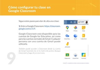 9
Cómo configurar tu clase en
Google Classroom
Sigue estos pasos para dar de alta una clase:
1.EntreaGoogleClassroom:https://classroom.
google.com/u/1/h
Google Classroom está disponible para las
cuentas de Google for Education, así como
paralascuentasnormalesdeGmail.Cualquier
persona con una cuenta de Gmail puede
utilizarlo.
También puede acceder a Classroom desde su cuenta
de Gmail, haciendo clic en la matriz de puntos. Busque
Classroom y haga clic en ese ícono.
figura 1. classroom en menú de aplicaciones de google
 