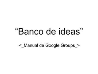 “ Banco de ideas” <_Manual de Google Groups_> 