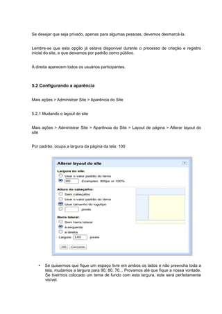 Se desejar que seja privado, apenas para algumas pessoas, devemos desmarcá-la.


Lembre-se que esta opção já estava disponível durante o processo de criação e registro
inicial do site, e que deixamos por padrão como público.


À direita aparecem todos os usuários participantes.



5.2 Configurando a aparência


Mais ações > Administrar Site > Aparência do Site


5.2.1 Mudando o layout do site


Mais ações > Administrar Site > Aparência do Site > Layout de página > Alterar layout do
site


Por padrão, ocupa a largura da página da tela: 100




   •   Se quisermos que fique um espaço livre em ambos os lados e não preencha toda a
       tela, mudamos a largura para 90, 80, 70... Provamos até que fique a nossa vontade.
       Se tivermos colocado um tema de fundo com esta largura, este será perfeitamente
       visível.
 