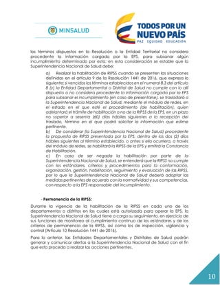 10
los términos dispuestos en la Resolución o la Entidad Territorial no considera
procedente la información cargada por la EPS, para subsanar algún
incumplimiento determinado por esta; en esta consideración se estable que la
Superintendencia Nacional de Salud debe:
a) Realizar la habilitación de RIPSS cuando se presenten las situaciones
definidas en el artículo 9 de la Resolución 1441 de 2016, que expresa lo
siguiente: si vencidos los términos establecidos en el numeral 8.3 del artículo
8 (y) la Entidad Departamental o Distrital de Salud no cumple con lo allí
dispuesto o no considera procedente la información cargada por la EPS
para subsanar el incumplimiento (en caso de presentarse), se trasladará a
la Superintendencia Nacional de Salud, mediante el módulo de redes, en
el estado en el que esté el procedimiento (de habilitación), quien
adelantará el trámite de habilitación o no de la RIPSS de la EPS, en un plazo
no superior a sesenta (60) días hábiles siguientes a la recepción del
traslado, término en el que podrá solicitar la información que estime
pertinente.
b) De considerar (la Superintendencia Nacional de Salud) procedente
la propuesta de RIPSS presentada por la EPS, dentro de los dos (2) días
hábiles siguientes al término establecido, o antes si ello ocurriera, a través
del módulo de redes, se habilitará la RIPSS de la EPS y emitirá la Constancia
de Habilitación.
c) En caso de ser negada la habilitación por parte de la
Superintendencia Nacional de Salud, se entenderá que la RIPSS no cumple
con los estándares, criterios y procedimientos para la conformación,
organización, gestión, habilitación, seguimiento y evaluación de las RIPSS,
por lo que la Superintendencia Nacional de Salud deberá adoptar las
medidas pertinentes de acuerdo con la normatividad y sus competencias,
con respecto a la EPS responsable del incumplimiento.
- Permanencia de la RIPSS:
Durante la vigencia de la habilitación de la RIPSS en cada uno de los
departamentos o distritos en los cuales está autorizada para operar la EPS, la
Superintendencia Nacional de Salud tiene a cargo su seguimiento, en ejercicio de
sus funciones de monitoreo al cumplimiento continuo de los estándares y de los
criterios de permanencia de la RIPSS, así como los de inspección, vigilancia y
control (Artículo 10 Resolución 1441 de 2016).
Para lo anterior, las Entidades Departamentales y Distritales de Salud podrán
generar y comunicar alertas a la Superintendencia Nacional de Salud con el fin
que esta proceda a realizar las acciones pertinentes.
 