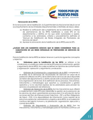 11
- Renovación de la RIPSS:
En la renovación de la habilitación, la Superintendencia Nacional de Salud con el
acompañamiento de las Entidades Departamentales o Distritales de Salud, debe:
a) Realizar la verificación del cumplimiento de los estándares y criterios
de permanencia de las RIPSS habilitadas a cada EPS en los
departamentos y distritos en los que estén autorizadas a operar,
conforme a los estándares, criterios y procedimientos definidos el
"Manual de Habilitación de Redes Integrales de Prestadores de
Servicios de Salud".
b) Aprobar la renovación de la habilitación de la RIPSS para la EPS.
¿CUÁLES SON LOS ELEMENTOS BÁSICOS QUE SE DEBEN CONSIDERAR PARA LA
HABILITACIÓN DE LAS REDES INTEGRALES DE PRESTADORES DE SERVICIOS DE
SALUD?
Para la habilitación de las RIPSS se deben tener en cuenta los siguientes conceptos
y aspectos:
A. Estándares para la habilitación de las RIPSS: se refieren a las
condiciones a cumplir por cada una de las EPS para la conformación, gestión
y seguimiento de las RIPSS, los cuales se definen en términos de conformación
y organización, operación y seguimiento y evaluación.
- Estándar de Conformación y organización de la RIPS: comprende i)
el análisis de la demanda de necesidades de atención en salud de la
población afiliada a la EPS y de la oferta de los servicios de salud disponible
al interior del departamento o distrito donde esté autorizada para operar;
ii) la organización de la red, iii) la definición de los procesos, mecanismos,
instrumentos y metodologías que soportan su coordinación y gestión
operativa y iv) la voluntad expresa de los prestadores para proveer los
servicios a la población de referencia.
- Estándar de Operación de la RIPSS: Son los mecanismos que utilizará
e implementará cada EPS para desarrollar la gestión de la prestación de
los servicios de salud, garantizando procesos para i) la articulación de las
acciones del Plan de Intervenciones Colectivas – PIC y el Plan Obligatorio
de Salud – POS, ii) la disponibilidad de información como soporte de la
estructura asistencial, administrativa y logística de la RIPSS, la actualización
continua del talento humano y la planeación, organización, ejecución y
control de la RIPSS .
- Estándar de Seguimiento y Evaluación de la RIPSS: Son los
mecanismos, instrumentos y metodologías para el monitoreo continuo y el
 