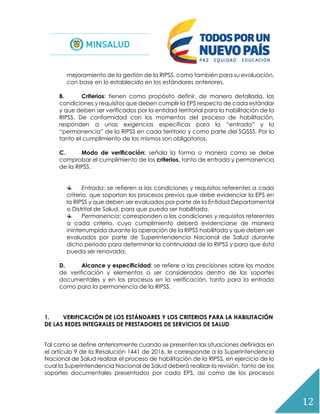 12
mejoramiento de la gestión de la RIPSS, como también para su evaluación,
con base en lo establecido en los estándares anteriores.
B. Criterios: tienen como propósito definir, de manera detallada, las
condiciones y requisitos que deben cumplir la EPS respecto de cada estándar
y que deben ser verificados por la entidad territorial para la habilitación de la
RIPSS. De conformidad con los momentos del proceso de habilitación,
responden a unas exigencias específicas para la “entrada” y la
“permanencia” de la RIPSS en cada territorio y como parte del SGSSS. Por lo
tanto el cumplimiento de los mismos son obligatorios.
C. Modo de verificación: señala la forma o manera como se debe
comprobar el cumplimiento de los criterios, tanto de entrada y permanencia
de la RIPSS.
Entrada: se refieren a las condiciones y requisitos referentes a cada
criterio, que soportan los procesos previos que debe evidenciar la EPS en
la RIPSS y que deben ser evaluados por parte de la Entidad Departamental
o Distrital de Salud, para que pueda ser habilitada.
Permanencia: corresponden a las condiciones y requisitos referentes
a cada criterio, cuyo cumplimiento deberá evidenciarse de manera
ininterrumpida durante la operación de la RIPSS habilitada y que deben ser
evaluados por parte de Superintendencia Nacional de Salud durante
dicho periodo para determinar la continuidad de la RIPSS y para que ésta
pueda ser renovada.
D. Alcance y especificidad: se refiere a las precisiones sobre los modos
de verificación y elementos a ser considerados dentro de los soportes
documentales y en los procesos en la verificación, tanto para la entrada
como para la permanencia de la RIPSS.
1. VERIFICACIÓN DE LOS ESTÁNDARES Y LOS CRITERIOS PARA LA HABILITACIÓN
DE LAS REDES INTEGRALES DE PRESTADORES DE SERVICIOS DE SALUD
Tal como se define anteriormente cuando se presenten las situaciones definidas en
el artículo 9 de la Resolución 1441 de 2016, le corresponde a la Superintendencia
Nacional de Salud realizar el proceso de habilitación de la RIPSS, en ejercicio de lo
cual la Superintendencia Nacional de Salud deberá realizar la revisión, tanto de los
soportes documentales presentados por cada EPS, así como de los procesos
 