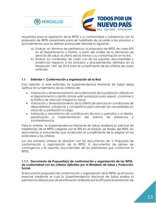 13
requeridos para la operación de la RIPSS y su conformidad y coherencia con la
propuesta de RIPSS presentada para ser habilitada de acuerdo a los procesos y
procedimientos que se definan para poder abordar lo siguiente:
a) Evaluar, en términos de pertinencia, la propuesta de RIPSS de cada EPS
en el Departamento o Distrito, a partir del análisis de la demanda de
servicios de salud, la oferta de los mismos y su conformación en la red.
b) Evaluar los contenidos de cada uno de los soportes documentales y
evidencias respecto a los procesos y procedimientos definidos en la
Resolución 1441 de 2016 para el cumplimiento de los criterios de cada
estándar.
1.1 Estándar 1. Conformación y organización de la Red
Con relación a este estándar, la Superintendencia Nacional de Salud debe
verificar el cumplimiento de los criterios de:
 Valoración y dimensionamiento de la Demanda de la población afiliada en
el departamento o distrito donde esté autorizada para operar, conforme a
la Política de Atención Integral en Salud.
 Valoración y dimensionamiento de la Oferta de servicios en condiciones de
disponibilidad, suficiencia y completitud para atender las necesidades en
salud de su población a cargo.
 Instancias y mecanismos de coordinación técnica y operativa y el diseño,
planificación e implementación del sistema de referencia y
contrareferencia.
Para lo anterior, la Superintendencia Nacional de Salud analizará la solicitud de
habilitación de la RIPSS cargada por la EPS en el Módulo de Redes del REPS, los
documentos e instrumentos que evidencien el cumplimiento de lo exigido en los
estándares y los criterios.
Los dos primeros criterios se abordan con los documentos de: i) Propuesta de
conformación y organización de la RIPSS, ii) documentos de planes de
contingencia y iii) soportes documentales de los prestadores que conforman la
RIPSS.
1.1.1. Documento de Propuesta(s) de conformación y organización de las RIPSS,
de conformidad con los criterios definidos por el Ministerio de Salud y Protección
Social.
El documento propuesta de conformación y organización de la RIPSS, es el insumo
esencial mediante el cual la Superintendencia Nacional de Salud evalúa la
pertinencia del proceso de planificación realizado por la EPS para la prestación de
 