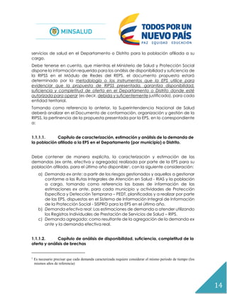14
servicios de salud en el Departamento o Distrito para la población afiliada a su
cargo.
Debe tenerse en cuenta, que mientras el Ministerio de Salud y Protección Social
dispone la información requerida para los análisis de disponibilidad y suficiencia de
la RIPSS en el Módulo de Redes del REPS, el documento propuesta estará
determinado por la metodología o los instrumentos que la EPS utilice para
evidenciar que la propuesta de RIPSS presentada, garantiza disponibilidad,
suficiencia y completitud de oferta en el Departamento o Distrito donde esté
autorizada para operar (es decir, debida y suficientemente justificada), para cada
entidad territorial.
Tomando como referencia lo anterior, la Superintendencia Nacional de Salud
deberá analizar en el Documento de conformación, organización y gestión de la
RIPSS, la pertinencia de la propuesta presentada por la EPS, en lo correspondiente
a:
1.1.1.1. Capítulo de caracterización, estimación y análisis de la demanda de
la población afiliada a la EPS en el Departamento (por municipio) o Distrito.
Debe contener de manera explícita, la caracterización y estimación de las
demandas (ex ante, efectiva y agregada) realizada por parte de la EPS para su
población afiliada, para el último año disponible1, con la siguiente consideración:
a) Demanda ex ante: a partir de los riesgos gestionados y aquellos a gestionar
conforme a las Rutas Integrales de Atención en Salud - RIAS y la población
a cargo, tomando como referencia las bases de información de las
estimaciones ex ante, para cada municipio y actividades de Protección
Específica y Detección Temprana – PEDT, planificadas y a realizar por parte
de las EPS, dispuestas en el Sistema de Información Integral de Información
de la Protección Social - SISPRO para la EPS en el último año.
b) Demanda efectiva real: Las estimaciones de demanda a atender utilizando
los Registros Individuales de Prestación de Servicios de Salud – RIPS.
c) Demanda agregada: como resultante de la agregación de la demanda ex
ante y la demanda efectiva real.
1.1.1.2. Capítulo de análisis de disponibilidad, suficiencia, completitud de la
oferta y análisis de brechas
1
Es necesario precisar que cada demanda caracterizada requiere considerar el mismo periodo de tiempo (los
mismos años de referencia)
 