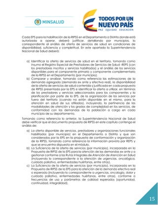 15
Cada EPS para la habilitación de la RIPSS en el Departamento o Distrito donde está
autorizada a operar, deberá justificar, detallando por municipios, lo
correspondiente al análisis de oferta de servicios de salud en condiciones de
disponibilidad, suficiencia y completitud. En este apartado la Superintendencia
Nacional de Salud deberá:
a) Identificar la oferta de servicios de salud en el territorio, tomando como
insumo el Registro Especial de Prestadores de Servicios de Salud -REPS (con
los prestadores inscritos y servicios habilitados) y el análisis de los servicios
disponibles para el componente primario y componente complementario
de la RIPSS en el Departamento (por municipio).
b) Comparar y analizar, tomando como referencia las estimaciones de la
demanda agregada (demanda ex ante y efectiva real), la disponibilidad
de la oferta de servicios de salud contenida y justificada en cada propuesta
de RIPSS presentada por la EPS e identificar la oferta a utilizar, en términos
de los prestadores y servicios seleccionados para los componentes y la
planificación por parte de la EPS, de la organización de los servicios por
fuera del territorio (cuando no están disponible en el mismo, para la
atención en salud de sus afiliados), incluyendo, la pertinencia de las
modalidades de atención y los grados de complejidad en los servicios, de
conformidad con las demandas de la población a cargo en cada
municipio de su departamento.
Tomando como referencia lo anterior, la Superintendencia Nacional de Salud
debe verificar que el documento propuesta de RIPSS en este capítulo contenga el
análisis de:
a) La oferta disponible de servicios, prestadores y organizaciones funcionales
habilitados (por municipio) en el Departamento o Distrito y que son
considerados por la EPS en la propuesta de conformación y organización
de la RIPSS, tomando como referencia la información provista por REPS y
que se encuentra dispuesta en el módulo.
b) La Suficiencia de la oferta de servicios (por municipio), incorporada en la
Propuesta de RIPSS de la EPS para la atención de las demandas ex ante y a
gestionar conforme a las Rutas Integrales de Atención de Atención en Salud
(incluyendo lo correspondiente a la atención de urgencias, oncológica,
cuidado paliativo, enfermedades huérfanas, entre otras).
c) La Suficiencia de la oferta de servicios (por municipio), incorporada en la
Propuesta de RIPSS de la EPS para la atención de la demanda efectiva real
o esperada (incluyendo lo correspondiente a urgencias, oncología, dolor y
cuidado paliativo, enfermedades huérfanas, entre otras), conforme a
frecuencias de uso y parámetros de calidad esperados (oportunidad,
continuidad, integralidad).
 