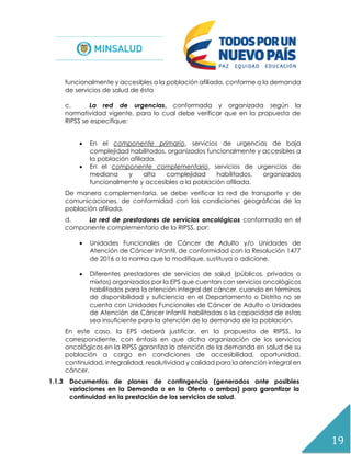19
funcionalmente y accesibles a la población afiliada, conforme a la demanda
de servicios de salud de ésta
c. La red de urgencias, conformada y organizada según la
normatividad vigente, para lo cual debe verificar que en la propuesta de
RIPSS se especifique:
 En el componente primario, servicios de urgencias de baja
complejidad habilitados, organizados funcionalmente y accesibles a
la población afiliada.
 En el componente complementario, servicios de urgencias de
mediana y alta complejidad habilitados, organizados
funcionalmente y accesibles a la población afiliada.
De manera complementaria, se debe verificar la red de transporte y de
comunicaciones, de conformidad con las condiciones geográficas de la
población afiliada.
d. La red de prestadores de servicios oncológicos conformada en el
componente complementario de la RIPSS, por:
 Unidades Funcionales de Cáncer de Adulto y/o Unidades de
Atención de Cáncer Infantil, de conformidad con la Resolución 1477
de 2016 o la norma que la modifique, sustituya o adicione.
 Diferentes prestadores de servicios de salud (públicos, privados o
mixtos) organizados por la EPS que cuentan con servicios oncológicos
habilitados para la atención integral del cáncer, cuando en términos
de disponibilidad y suficiencia en el Departamento o Distrito no se
cuenta con Unidades Funcionales de Cáncer de Adulto o Unidades
de Atención de Cáncer Infantil habilitadas o la capacidad de estas
sea insuficiente para la atención de la demanda de la población.
En este caso, la EPS deberá justificar, en la propuesta de RIPSS, lo
correspondiente, con énfasis en que dicha organización de los servicios
oncológicos en la RIPSS garantiza la atención de la demanda en salud de su
población a cargo en condiciones de accesibilidad, oportunidad,
continuidad, integralidad, resolutividad y calidad para la atención integral en
cáncer.
1.1.3 Documentos de planes de contingencia (generados ante posibles
variaciones en la Demanda o en la Oferta o ambas) para garantizar la
continuidad en la prestación de los servicios de salud.
 