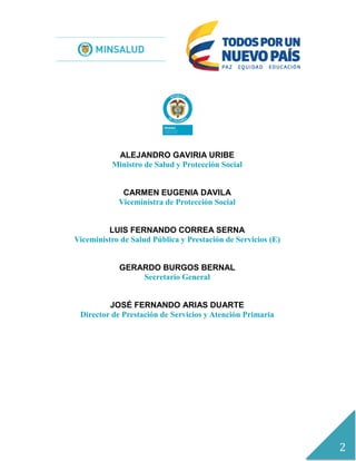 2
ALEJANDRO GAVIRIA URIBE
Ministro de Salud y Protección Social
CARMEN EUGENIA DAVILA
Viceministra de Protección Social
LUIS FERNANDO CORREA SERNA
Viceministro de Salud Pública y Prestación de Servicios (E)
GERARDO BURGOS BERNAL
Secretario General
JOSÉ FERNANDO ARIAS DUARTE
Director de Prestación de Servicios y Atención Primaria
.
 