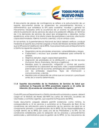 20
El documento de planes de contingencia se refiere a la estructuración de un
soporte documental donde se evidencien los procedimientos técnicos y
administrativos que establece la EPS para coordinar, movilizar y generar los
mecanismos necesarios ante la ocurrencia de un evento no planificado que
afecte la prestación de los servicios de salud a la población afiliada, en términos
de: i) la demanda de servicios de salud (por emergencias y desastres, brotes
epidémicos, entre otros), ii) la oferta (cierre de prestadores o servicios, afectación
capacidad instalada, talento humano y demás), o iii) en ambos casos.
En tal sentido, la Superintendencia Nacional de Salud deberá verificar y evaluar
mediante el soporte documental cargado a través del Módulo de Redes del REPS,
que la EPS para la habilitación de la RIPSS, haya presentado para el Departamento
o Distrito los siguientes aspectos:
 Diagnóstico de las principales amenazas, vulnerabilidades y riesgos.
 Capacidad y recursos que pueden emplearse para enfrentar lo
anterior.
 Objetivos del plan, según capacidad operativa.
 Asignación de prioridades en la distribución y uso de los recursos
(humanos, físicos, financieros, técnicos y logísticos).
 Medidas para la prevención, mitigación y control del evento;
considerando la capacidad de respuesta, roles y responsabilidades
para la ejecución de acciones, estrategias de coordinación y control
con las entidades respectivas, flujos de información y
comunicaciones, y demás.
 Medidas para el desarrollo de rutinas que se conozcan y practiquen
antes de un evento determinado.
1.1.4 Soportes documentales de los Prestadores de Servicios de Salud que
conforman la Propuesta de RIPSS presentada respecto a: (i) cartas de
intención, (ii) acuerdos de voluntades o (iii) contratos vigentes
Cada EPS para el Departamento o Distrito donde está autorizada a operar, deberá
cargar en el Módulo de Redes del REPS las cartas de intención, acuerdos de
voluntades y contratos vigentes, que soportan la Propuesta de RIPSS.
Cada documento cargado deberá permitir evidenciar, como mínimo, lo
correspondiente a: (i) los servicios a suministrar en la Propuesta de Red; (ii) las
condiciones de articulación para la prestación de los servicios de salud en el
componente primario y complementario de la RIPSS; (iii) las responsabilidades a
cumplir dentro de la RIPSS por cada uno de los Prestadores y la EPS; (iv) las
condiciones establecidas para la adopción de los procesos y procedimientos
asistenciales y administrativos para la gestión de la RIPSS; (v) los mecanismos de
 