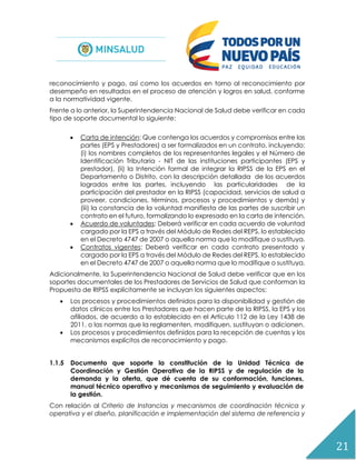 21
reconocimiento y pago, así como los acuerdos en torno al reconocimiento por
desempeño en resultados en el proceso de atención y logros en salud, conforme
a la normatividad vigente.
Frente a lo anterior, la Superintendencia Nacional de Salud debe verificar en cada
tipo de soporte documental lo siguiente:
 Carta de intención: Que contenga los acuerdos y compromisos entre las
partes (EPS y Prestadores) a ser formalizados en un contrato, incluyendo:
(i) los nombres completos de los representantes legales y el Número de
Identificación Tributaria - NIT de las instituciones participantes (EPS y
prestador), (ii) la Intención formal de integrar la RIPSS de la EPS en el
Departamento o Distrito, con la descripción detallada de los acuerdos
logrados entre las partes, incluyendo las particularidades de la
participación del prestador en la RIPSS (capacidad, servicios de salud a
proveer, condiciones, términos, procesos y procedimientos y demás) y
(iii) la constancia de la voluntad manifiesta de las partes de suscribir un
contrato en el futuro, formalizando lo expresado en la carta de intención.
 Acuerdo de voluntades: Deberá verificar en cada acuerdo de voluntad
cargado por la EPS a través del Módulo de Redes del REPS, lo establecido
en el Decreto 4747 de 2007 o aquella norma que lo modifique o sustituya.
 Contratos vigentes: Deberá verificar en cada contrato presentado y
cargado por la EPS a través del Módulo de Redes del REPS, lo establecido
en el Decreto 4747 de 2007 o aquella norma que lo modifique o sustituya.
Adicionalmente, la Superintendencia Nacional de Salud debe verificar que en los
soportes documentales de los Prestadores de Servicios de Salud que conforman la
Propuesta de RIPSS explícitamente se incluyan los siguientes aspectos:
 Los procesos y procedimientos definidos para la disponibilidad y gestión de
datos clínicos entre los Prestadores que hacen parte de la RIPSS, la EPS y los
afiliados, de acuerdo a lo establecido en el Artículo 112 de la Ley 1438 de
2011, o las normas que la reglamenten, modifiquen, sustituyan o adicionen.
 Los procesos y procedimientos definidos para la recepción de cuentas y los
mecanismos explícitos de reconocimiento y pago.
1.1.5 Documento que soporte la constitución de la Unidad Técnica de
Coordinación y Gestión Operativa de la RIPSS y de regulación de la
demanda y la oferta, que dé cuenta de su conformación, funciones,
manual técnico operativo y mecanismos de seguimiento y evaluación de
la gestión.
Con relación al Criterio de Instancias y mecanismos de coordinación técnica y
operativa y el diseño, planificación e implementación del sistema de referencia y
 