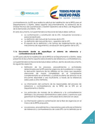 22
contrareferencia, la EPS que realiza la solicitud de habilitación de la RIPSS para el
Departamento o Distrito, debe soportar documentalmente, la existencia de la
Unidad Técnica de Coordinación y Gestión Operativa de la Red y de Regulación
de la Demanda y la Oferta - UTC.
En este documento, la Superintendencia Nacional de Salud debe verificar:
 La conformación y constitución de la UTC, incluyendo funciones y
personal destinado.
 La definición del manual de funciones de la UTC.
 La definición del manual técnico – operativo de la UTC.
 El soporte de la definición y las formas de implementación de los
mecanismos de seguimiento y evaluación de la gestión de la UTC.
1.1.6 Documento donde se especifique el sistema de referencia y
contrareferencia de la RIPSS.
La EPS para solicitar la habilitación de la RIPSS en el Departamento o Distrito, debe
presentar el documento soporte sobre el sistema de referencia y contrareferencia.
La Superintendencia Nacional de Salud debe verificar, dentro de este documento,
los siguientes aspectos:
 Definición de los procesos, procedimientos y actividades
determinados por la EPS para las urgencias de la población a cargo;
la derivación oportuna de los afiliados en los casos que requieran
atenciones de mayor complejidad en el componente
complementario en el territorio y cuando la oferta de servicios no se
encuentre disponible o sea insuficiente, a través de la referencia
adecuada a otros territorios.
 La información del contacto de los responsables del proceso de
referencia y contrareferencia de la RIPSS de la EPS en el
Departamento o Distrito.
 Los protocolos de manejo de la referencia y la contrareferencia
definidos y los procesos administrativos adecuados y oportunos que
garanticen la integralidad y continuidad de la atención en salud.
 La información sobre la conformación de la Red de Urgencias en el
marco de la RIPSS propuesta.
 Los procesos, procedimientos y mecanismos para articular el Sistema
de referencia y contrareferencia de cada EPS con lo definido por el
 
