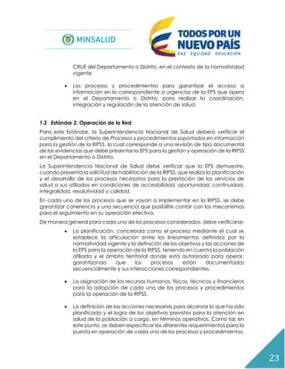 23
CRUE del Departamento o Distrito, en el contexto de la normatividad
vigente
 Los procesos y procedimientos para garantizar el acceso a
información en lo correspondiente a urgencias de la EPS que opera
en el Departamento o Distrito, para realizar la coordinación,
integración y regulación de la atención de salud.
1.2 Estándar 2. Operación de la Red
Para este Estándar, la Superintendencia Nacional de Salud deberá verificar el
cumplimiento del criterio de Procesos y procedimientos soportados en información
para la gestión de la RIPSS, lo cual corresponde a una revisión de tipo documental
de las evidencias que debe presentar la EPS para la gestión y operación de la RIPSS
en el Departamento o Distrito.
La Superintendencia Nacional de Salud debe verificar que la EPS demuestre,
cuando presenta la solicitud de habilitación de la RIPSS, que realiza la planificación
y el desarrollo de los procesos necesarios para la prestación de los servicios de
salud a sus afiliados en condiciones de accesibilidad, oportunidad, continuidad,
integralidad, resolutividad y calidad.
En cada uno de los procesos que se vayan a implementar en la RIPSS, se debe
garantizar coherencia y una secuencia que posibilite contar con los mecanismos
para el seguimiento en su operación efectiva.
De manera general para cada uno de los procesos considerados, debe verificarse:
 La planificación, concebida como el proceso mediante el cual se
establece la articulación entre los lineamientos definidos por la
normatividad vigente y la definición de los objetivos y las acciones de
la EPS para la operación de la RIPSS, teniendo en cuenta la población
afiliada y el ámbito territorial donde está autorizado para operar,
garantizando que los procesos están documentados
secuencialmente y sus interacciones correspondientes.
 La asignación de los recursos humanos, físicos, técnicos y financieros
para la adopción de cada uno de los procesos y procedimientos
para la operación de la RIPSS.
 La definición de las acciones necesarias para alcanzar lo que ha sido
planificado y el logro de los objetivos previstos para la atención en
salud de la población a cargo, en términos operativos. Como tal, en
este punto, se deben especificar los diferentes requerimientos para la
puesta en operación de cada uno de los procesos y procedimientos.
 
